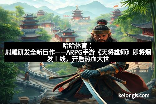 哈哈体育：射雕研发全新巨作——ARPG手游《天将雄师》即将爆发上线，开启热血大世界！